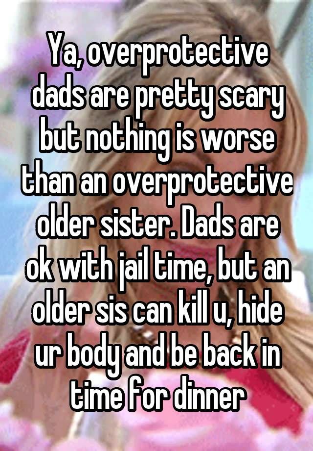 Ya, overprotective dads are pretty scary but nothing is worse than an overprotective older sister. Dads are ok with jail time, but an older sis can kill u, hide ur body and be back in time for dinner